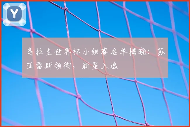 乌拉圭世界杯小组赛名单揭晓：苏亚雷斯领衔，新星入选