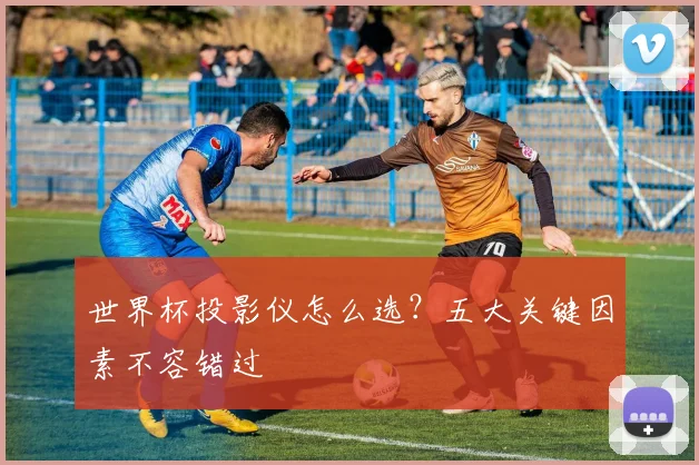 世界杯投影仪怎么选?五大关键因素不容错过