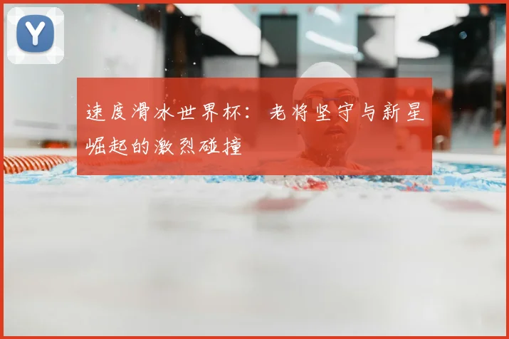 速度滑冰世界杯：老将坚守与新星崛起的激烈碰撞