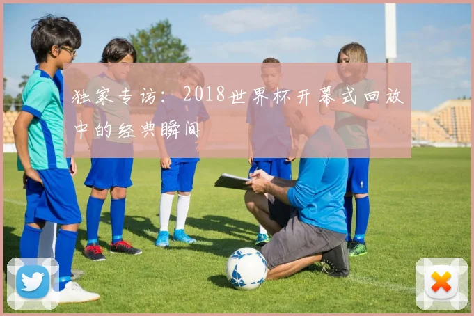 独家专访:2018世界杯开幕式回放中的经典瞬间