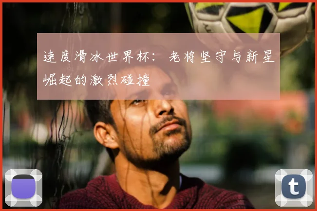 速度滑冰世界杯：老将坚守与新星崛起的激烈碰撞