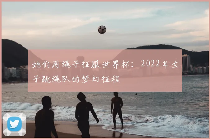 她们用绳子征服世界杯：2022年女子跳绳队的梦幻征程