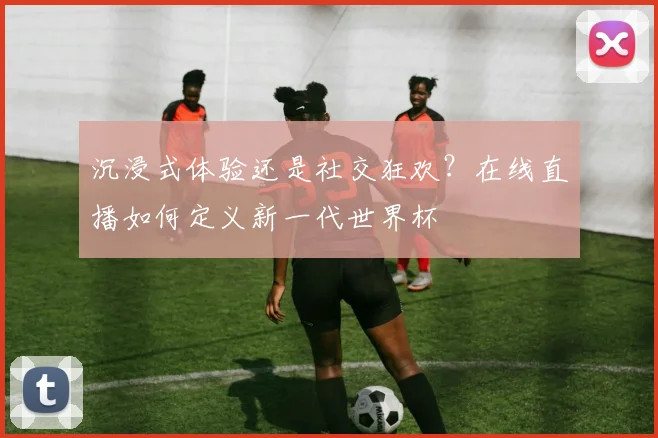 沉浸式体验还是社交狂欢？在线直播如何定义新一代世界杯