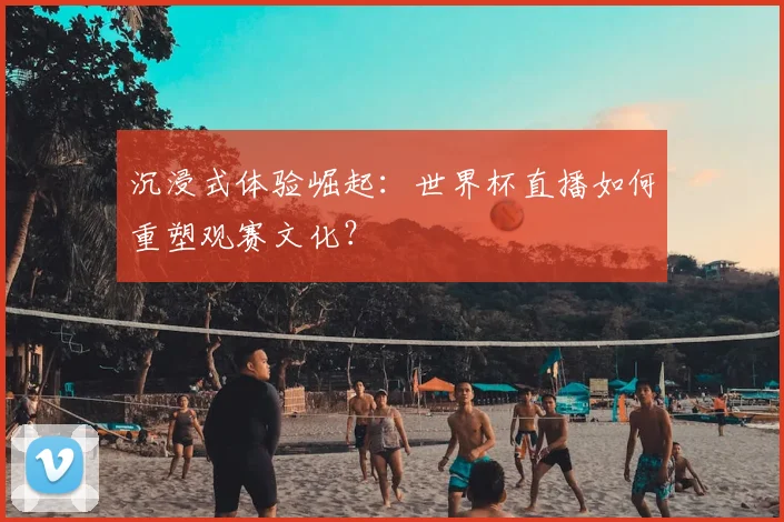沉浸式体验崛起：世界杯直播如何重塑观赛文化？
