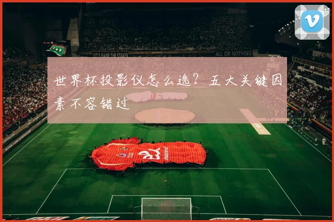 世界杯投影仪怎么选?五大关键因素不容错过