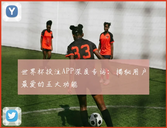 世界杯投注APP深度专访:揭秘用户最爱的五大功能