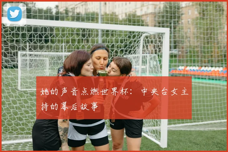 她的声音点燃世界杯：中央台女主持的幕后故事