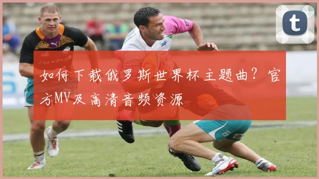 如何下载俄罗斯世界杯主题曲？官方MV及高清音频资源