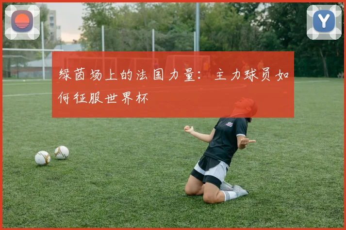绿茵场上的法国力量:主力球员如何征服世界杯