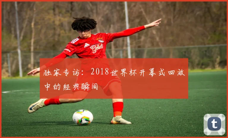 独家专访：2018世界杯开幕式回放中的经典瞬间
