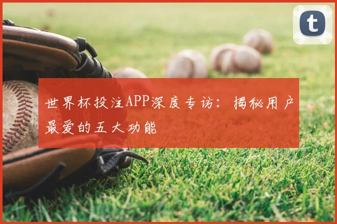 世界杯投注APP深度专访:揭秘用户最爱的五大功能