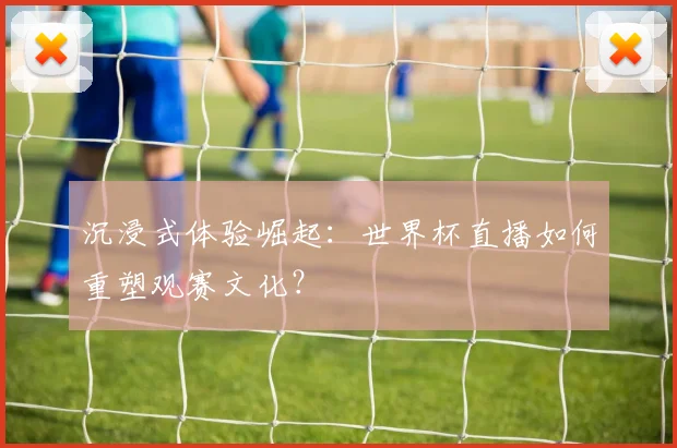 沉浸式体验崛起：世界杯直播如何重塑观赛文化？