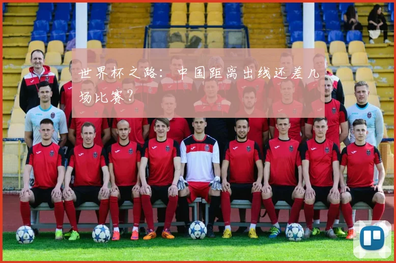 世界杯之路：中国距离出线还差几场比赛？