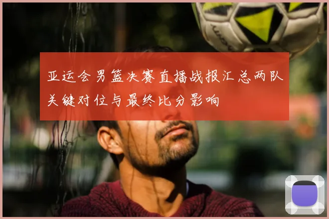 亚运会男篮决赛直播战报汇总两队关键对位与最终比分影响