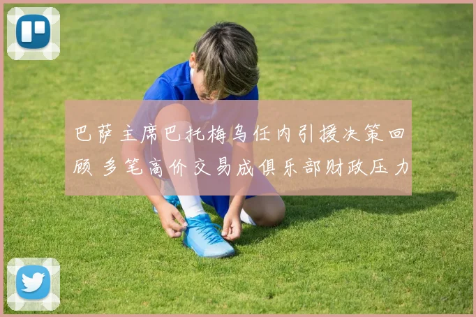 巴萨主席巴托梅乌任内引援决策回顾 多笔高价交易成俱乐部财政压力来源