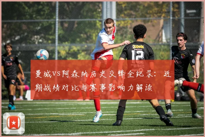 曼城vs阿森纳历史交锋全纪录：近期战绩对比与赛事影响力解读