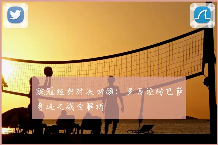欧冠经典对决回顾：罗马逆转巴萨奇迹之战全解析
