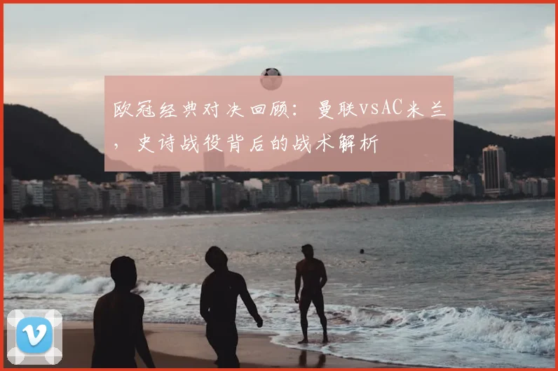 欧冠经典对决回顾：曼联vsAC米兰，史诗战役背后的战术解析