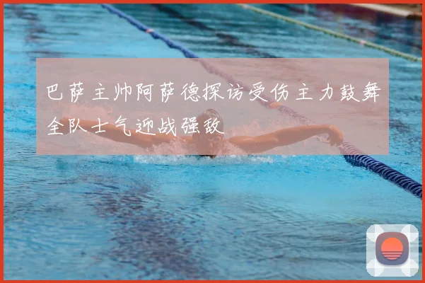 巴萨主帅阿萨德探访受伤主力鼓舞全队士气迎战强敌