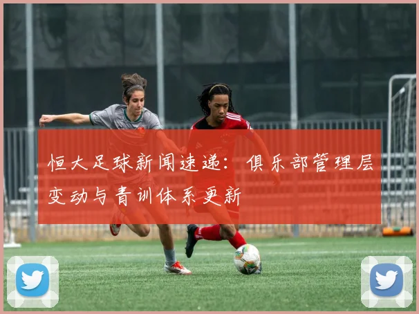 恒大足球新闻速递：俱乐部管理层变动与青训体系更新