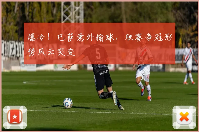 爆冷！巴萨意外输球，联赛争冠形势风云突变