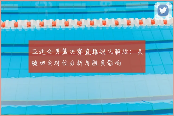 亚运会男篮决赛直播战况解读：关键回合对位分析与胜负影响