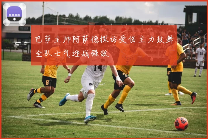 巴萨主帅阿萨德探访受伤主力鼓舞全队士气迎战强敌