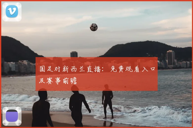 国足对新西兰直播：免费观看入口及赛事前瞻