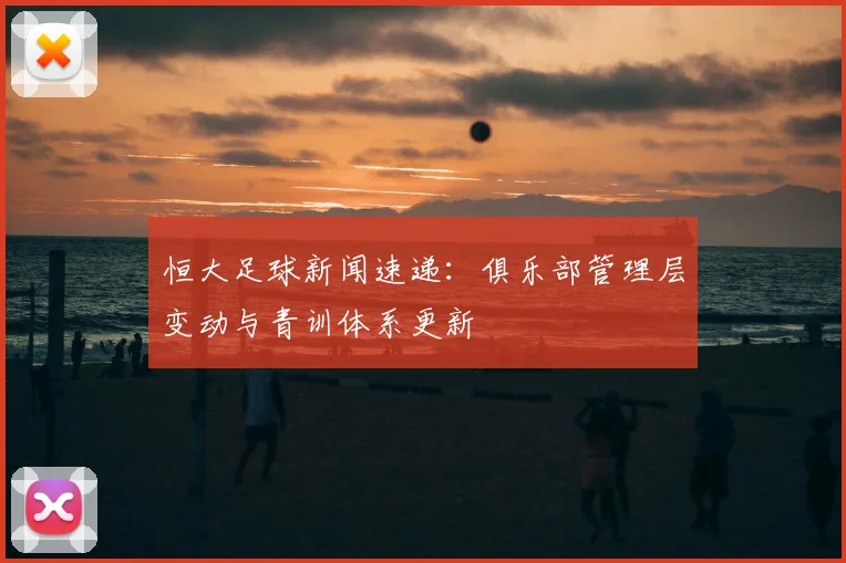 恒大足球新闻速递：俱乐部管理层变动与青训体系更新