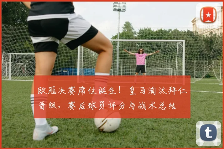 欧冠决赛席位诞生！皇马淘汰拜仁晋级，赛后球员评分与战术总结