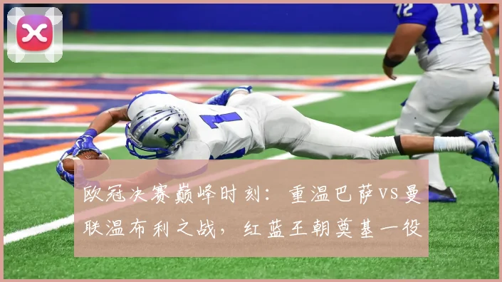 欧冠决赛巅峰时刻：重温巴萨vs曼联温布利之战，红蓝王朝奠基一役